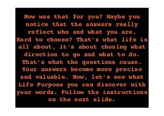 tekst
How was that for you? Maybe you
notice that the answers really
reflect who and what you are.
Hard to choose? That’s what life is
all about, it’s about chosing what
direction to go and what to do.
That’s what the questions cause.
Your answers become more precise
and valuable. Now, let’s see what
Life Purpose you can discover with
your words. Follow the instructions
on the next slide.
 