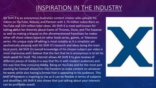 INSPIRATION IN THE INDUSTRY
Alt Shift X is an anonymous Australian content creator who uploads his
videos on YouTube, Nebula, and Patreon with 1.74 million subscribers on
YouTube and 324 million total views. Alt Shift X is most well-known for
talking about fan theories about Game of Thrones, Dune, and The Expanse
as well as making critiques on the aforementioned franchises he makes
other off-shoot videos based on other book series, games, or Television
series. His unique style of editing is most notable as it is simplistic yet
aesthetically pleasing with Alt Shift X’s research and ideas being the main
focal point. Alt Shift X’s overall knowledge of his chosen subject per video is
most impressive and I believe that the fact that he is anonymous is to let his
work speak for itself. The internet allows Alt Shift X to give reviews of
different pieces of media in a way that fits in with modern audiences and
the way that they consume media. Being on YouTube and for the most part
working for himself allows him the freedom to make content on whatever
he wants while also having a format that is appealing to his audience. This
level of freedom is inspiring to me as it can be flexible in terms of subjects
and deadlines. Alt Shift X also shows that just talking about your interests
can be profitable aswell.
 