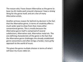 The reason why I have chosen Alternative as the genre to
base my A2 media work around is because I have a strong
liking for the genre itself, and am a fan of many
Alternative artists.
Another primary reason for behind my decision is the fact
that the Alternative genre, in terms of creativity offers a
much wider pool to draw from than many other
conventional genres. This is mostly because the
Alternative genre itself is comprised of several
subdivisions, Alternative rock, Alternative metal etc. The
one defining characteristic of the genre is the fact that
the Alternative genre challenges the already established
genre conventions and often brings a harder, more gritty
approach to the world of music.
This gives the genre multiple choices in terms of what I
will base my music video on.
 