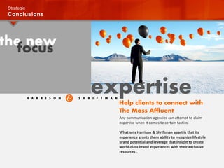 the newfocus
Strategic
Conclusions
expertise
Any communication agencies can attempt to claim
expertise when it comes to certain tactics.
What sets Harrison & Shriftman apart is that its
experience grants them ability to recognize lifestyle
brand potential and leverage that insight to create
world-class brand experiences with their exclusive
resources .
Help clients to connect with
The Mass Affluent
 
