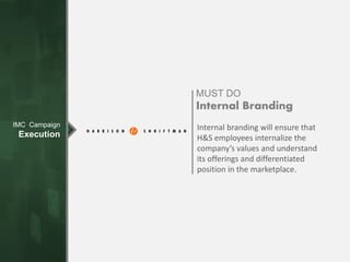 IMC Campaign
Execution
MUST DO
Internal Branding
Internal branding will ensure that
H&S employees internalize the
company’s values and understand
its offerings and differentiated
position in the marketplace.
 
