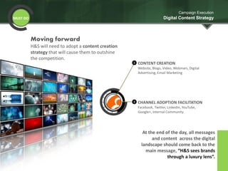 CHANNEL ADOPTION FACILITATION
Facebook, Twitter, LinkedIn, YouTube,
Google+, Internal Community
2
CONTENT CREATION
Website, Blogs, Video, Webinars, Digital
Advertising, Email Marketing
1
MUST DO
Campaign Execution
Digital Content Strategy
At the end of the day, all messages
and content across the digital
landscape should come back to the
main message, “H&S sees brands
through a luxury lens”.
Moving forward
H&S will need to adopt a content creation
strategy that will cause them to outshine
the competition.
 