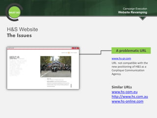 MUST DO
Campaign Execution
Website Revamping
www.hs-pr.com
URL not compatible with the
new positioning of H&S as a
Corptique Communication
Agency.
A problematic URL
Similar URLs
www.hs-com.eu
http://www.hs.com.au
www.hs-online.com
H&S Website
The Issues
 