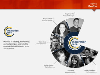 Doug Deorchis
Account Manager
Walid Abraz
Creative Director
Lindsay Hutton
Digital Expert
Raquel Tellado
Account Planner
Enitan Ogunkoya
PR/Promotions
Kiki Zheng
Media Planner
inspiration
lane
Agency
Profile
Devoted to creating, maintaining
and sustaining an unbreakable
emotional chord between brand
and audience.
inspiration
lane
 