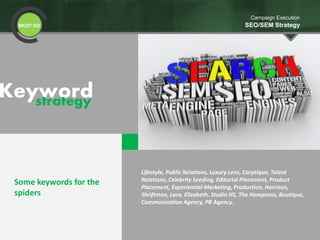 Keywordstrategy
MUST DO
Campaign Execution
SEO/SEM Strategy
Some keywords for the
spiders
Lifestyle, Public Relations, Luxury Lens, Corptique, Talent
Relations, Celebrity Seeding, Editorial Placement, Product
Placement, Experiential Marketing, Production, Harrison,
Shriftman, Lara, Elizabeth, Studio HS, The Hamptons, Boutique,
Communication Agency, PR Agency.
 
