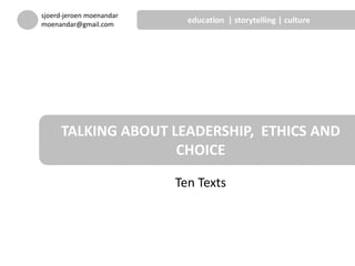 Ten Texts
TALKING ABOUT LEADERSHIP, ETHICS AND
CHOICE
sjoerd-jeroen moenandar
moenandar@gmail.com
education | storytelling | culture
 
