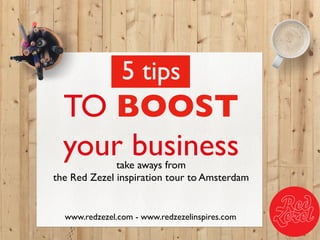 take aways from 
the Red Zezel inspiration tour to Amsterdam	

www.redzezel.com - www.redzezelinspires.com	

5 tips	

TO BOOST 	

your business	

 