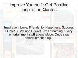 Improve Yourself : Get Positive
Inspiration Quotes

Inspiration, Love, Friendship, Happiness, Success
Quotes, SMS and Cricket Live Streaming. Every
entertainment stuff at one place. Once stop
entertainment blog...

 