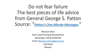 Do not fear failure
The best pieces of life advice
from General George S. Patton
Source: "Patton's One-Minute Messages."
Mansoor Khan
Team Lead-Training & Development
WhatsApp: (+92)3315494769
Email: Mansoor.Lahore@gmail.com
Islamabad
Pakistan
 