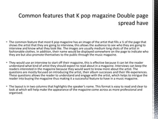  The common feature that most K pop magazine has an image of the artist that fills a ½ of the page that
shows the artist that they are going to interview, this allows the audience to see who they are going to
interview and know what they look like. The images are usually medium long shots of the artist in
fashionable clothes. In addition, their name would be displayed somewhere on the page to indicate who
they are but also promote themselves to the public through the music magazine.
 They would use an interview to start off their magazine, this is effective because it can let the reader
understand what kind of artist they should expect to read about in a magazine. Interviews can keep the
readers interested in the magazine because they would want to know more about the artist. The
questions are mostly focused on introducing the artist, their album successes and their life experiences.
These questions allows the reader to understand and engage with the artist, which helps to intrigue the
reader into buying the magazine thus making it a successful feature to have in a music magazine.
 The layout is in two columns that highlights the speaker’s name. This format is easy to read and clear to
look at which will help make the appearance of the magazine come across as more professional and
organised.
 