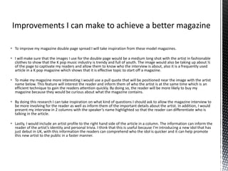  To improve my magazine double page spread I will take inspiration from these model magazines.
 I will make sure that the images I use for the double page would be a medium long shot with the artist in fashionable
clothes to show that the K pop music industry is trendy and full of youth. The image would also be taking up about ½
of the page to captivate my readers and allow them to know who the interview is about, also it is a frequently used
article in a K pop magazine which shows that it is effective topic to start off a magazine.
 To make my magazine more interesting I would use a pull quote that will be positioned near the image with the artist
name below. This feature will interest the reader and inform them of who the artist is at the same time which is an
efficient technique to gain the readers attention quickly. By doing so, the reader will be more likely to buy my
magazine because they would be curious about what the magazine contains.
 By doing this research I can take inspiration on what kind of questions I should ask to allow the magazine interview to
be more involving for the reader as well as inform them of the important details about the artist. In addition, I would
present my interview in 2 columns with the speaker’s name highlighted so that the reader can differentiate who is
talking in the article.
 Lastly, I would include an artist profile to the right hand side of the article in a column. The information can inform the
reader of the artist’s identity and personal trivia. I think that this is useful because I’m introducing a new idol that has
just debut in UK, with this information the readers can comprehend who the idol is quicker and it can help promote
this new artist to the public in a faster manner.
 