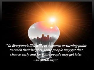 “ In Everyone's life, will get a chance or turning point
to reach their heights, some people may get that
chance early and for some people may get later
stage. “-- Samiyullaha Sayyed
 