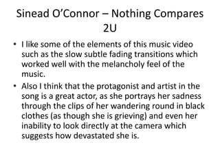 Sinead O’Connor – Nothing Compares 
2U 
• I like some of the elements of this music video 
such as the slow subtle fading transitions which 
worked well with the melancholy feel of the 
music. 
• Also I think that the protagonist and artist in the 
song is a great actor, as she portrays her sadness 
through the clips of her wandering round in black 
clothes (as though she is grieving) and even her 
inability to look directly at the camera which 
suggests how devastated she is. 
 