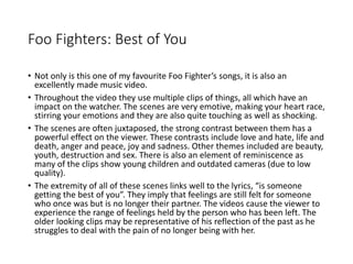 Foo Fighters: Best of You 
• Not only is this one of my favourite Foo Fighter’s songs, it is also an 
excellently made music video. 
• Throughout the video they use multiple clips of things, all which have an 
impact on the watcher. The scenes are very emotive, making your heart race, 
stirring your emotions and they are also quite touching as well as shocking. 
• The scenes are often juxtaposed, the strong contrast between them has a 
powerful effect on the viewer. These contrasts include love and hate, life and 
death, anger and peace, joy and sadness. Other themes included are beauty, 
youth, destruction and sex. There is also an element of reminiscence as 
many of the clips show young children and outdated cameras (due to low 
quality). 
• The extremity of all of these scenes links well to the lyrics, “is someone 
getting the best of you”. They imply that feelings are still felt for someone 
who once was but is no longer their partner. The videos cause the viewer to 
experience the range of feelings held by the person who has been left. The 
older looking clips may be representative of his reflection of the past as he 
struggles to deal with the pain of no longer being with her. 
 