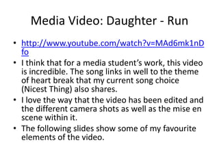 Media Video: Daughter - Run 
• http://www.youtube.com/watch?v=MAd6mk1nD 
fo 
• I think that for a media student’s work, this video 
is incredible. The song links in well to the theme 
of heart break that my current song choice 
(Nicest Thing) also shares. 
• I love the way that the video has been edited and 
the different camera shots as well as the mise en 
scene within it. 
• The following slides show some of my favourite 
elements of the video. 
 
