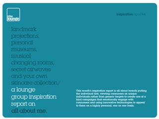 inspirationreport#4




landmark
projections,
personal
museums,
musical
changing rooms,
secret airwaves
and your own
skincare collection/
a lounge               This month’s inspiration report is all about brands putting
                       the individual first, viewing consumers as unique
group inspiration      individuals rather than generic targets to create one of a
                       kind campaigns that emotionally engage with

report on              consumers and using innovative technologies to appeal
                       to them on a highly personal, one on one basis.

all about me.
 