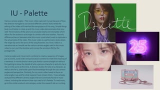 IU - Palette
Various camera angles –This music video captured my eye because of how
the director managed to use several different camera shots whilst the
editing of the video still matched the tempo/pace of the song. Simple things
look much better in close up and this music video demonstrates that very
well.The emotions of the actor are conveyed clearly and intimately which
allows for the audience and singer to connect with one another.The only
difference there is between what this music is and what I want to replicate is
the actual style of the video.This music video is a performance style where
the singer lip-syncs the lyrics of the song however, my music video is a
narrative one so I would use the various camera angles used in this music
video to carry out the storyline and convey the emotions felt by the
protagonists.
Camera angles and movements combine to create a sequence of images,
just as words, word order and punctuation combine to make the meaning of
a sentence.A movie director never just shoots a scene straight on without
first getting to know the details of who a persons character is and why he or
she is in this scene at this time.A director studies the why of a character, as
well as who he is, and builds upon that knowledge through the use camera
angles and perspective. Similarly, for my music video I want to focus on
what angles I use and for what reasons I have chosen them. I have already
analysed the different camera angles that are commonly found in music
videos, including the extreme close-ups used in IU’s Palette.To read more,
go to the similar products sub category under the research tab on my blog.
 