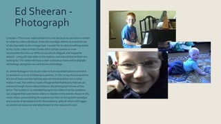 Ed Sheeran -
Photograph
Concept –This music video stood out to me because its narrative is similar
to what my video will about. It has the nostalgia theme to it and the use
of old clips adds to the vintage look. I would like to add something similar
to my music video so that it looks old in certain scenes or even
incorporate this into my other two products (digipak and magazine
advert). Using old clips adds to the realistic and natural theme that I am
looking for.The video will have a clear contrast as there will be digitally
old footage alongside new and advanced footage.
As all the footage in this music video is from handheld devices and shot
by amateurs such as Ed Sheeran’s parents, it’s fair to say the composition
of a lot of shots and the lighting was not intentional but this is what
makes it real.The video is made of fragmented flashbacks that we can
witness through home videos linked to the photograph theme of the
lyrics.The content is so relatable being home videos that the audience
can imagine their own home videos in relation to the events shown in this
music video, personalising the experience; this can bring both nostalgia
and a sense of development for the audience, both of which will trigger
an emotional response and attachment to the video and music.
 
