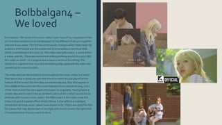 Bolbbalgan4 –
We loved
Formations –We loved is the music video I took most of my inspirations from
as I love the transitions and overall layout of the different shots put together
into one music video.The format continuously changes which helps keep the
audience entertained and showcases the directors/editors technical skills
which is something that I must do.The video uses spilt screen, a scene within
a scene, and etc.These are uncommon editing techniques which is why I like
this video so much – it is original and unique in terms of its editing.The
storyline is a generic love story but the editing helps generate the video into
something far more complex.
The video also has the Korean lyrics throughout the music video, but what I
liked about this in particular was that the lyrics were not just placed at the
bottom of the screen like how they conventionally are, they also appear in
the middle of the screen for the more important lyrics (name of song, lyrics
of the chorus) and this once again showcases its originality. Having taken a
simple idea and turned it into an aesthetic piece of art is what I would like to
attempt with my own music video – the filters used in this video mute the
colours to give it a pastel effect which I like as it also adds to a nostalgia
theme that all these music videos have shown so far. Filters are useful for film
for scenes that may be too dark or too light and do not convey the right kind
of mood/emotion that you want to show.
 