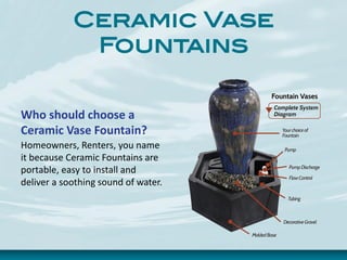 Ceramic Vase
Fountains
Who should choose a
Ceramic Vase Fountain?
Homeowners, Renters, you name
it because Ceramic Fountains are
portable, easy to install and
deliver a soothing sound of water.
 