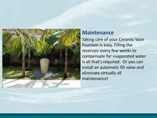 Maintenance
Taking care of your Ceramic Vase
Fountain is easy. Filling the
reservoir every few weeks to
compensate for evaporated water
is all that’s required. Or you can
install an automatic fill valve and
eliminate virtually all
maintenance!
 