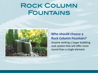 Rock Column
Fountains
Who should choose a
Rock Column Fountain?
Anyone seeking a larger bubbling
rock system that will offer more
sound than a single element.
 