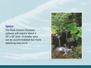 Space
The Rock Column Fountain
systems will require about a
10’ x 10’ area. A smaller area
can be accommodated but more
splashing may occur.
 
