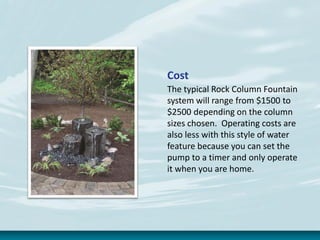 Cost
The typical Rock Column Fountain
system will range from $1500 to
$2500 depending on the column
sizes chosen. Operating costs are
also less with this style of water
feature because you can set the
pump to a timer and only operate
it when you are home.
 