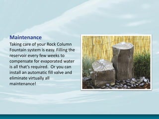 Maintenance
Taking care of your Rock Column
Fountain system is easy. Filling the
reservoir every few weeks to
compensate for evaporated water
is all that’s required. Or you can
install an automatic fill valve and
eliminate virtually all
maintenance!
 