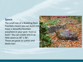 Space
The small size of a Bubbling Rock
Fountain means you can build and
enjoy a beautiful fountain
anywhere in your yard- front or
back! You can create one in as
little space as 36” x 36”.
These are great on patios and
decks too!
 