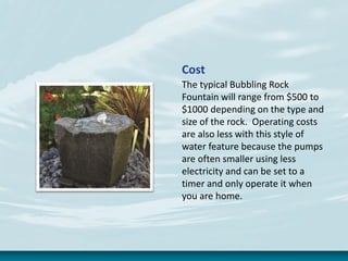 Cost
The typical Bubbling Rock
Fountain will range from $500 to
$1000 depending on the type and
size of the rock. Operating costs
are also less with this style of
water feature because the pumps
are often smaller using less
electricity and can be set to a
timer and only operate it when
you are home.
 