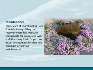 Maintenance
Taking care of your Bubbling Rock
Fountain is easy. Filling the
reservoir every few weeks to
compensate for evaporated water
is all that’s required. Or you can
install an automatic fill valve and
eliminate virtually all
maintenance!
 