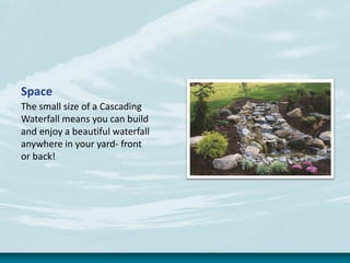 Space
The small size of a Cascading
Waterfall means you can build
and enjoy a beautiful waterfall
anywhere in your yard- front
or back!
 