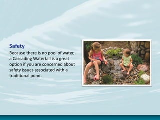Safety
Because there is no pool of water,
a Cascading Waterfall is a great
option if you are concerned about
safety issues associated with a
traditional pond.
 