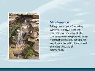 Maintenance
Taking care of your Cascading
Waterfall is easy. Filling the
reservoir every few weeks to
compensate for evaporated water
is all that’s required. Or you can
install an automatic fill valve and
eliminate virtually all
maintenance!
 