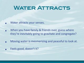 Water Attracts
• Water attracts your senses.
• When you have family & friends over, guess where
they’re inevitably going to gravitate and congregate?
• Moving water is mesmerizing and peaceful to look at.
• Feels good, doesn’t it?
 
