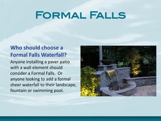 Formal Falls
Who should choose a
Formal Falls Waterfall?
Anyone installing a paver patio
with a wall element should
consider a Formal Falls. Or
anyone looking to add a formal
sheer waterfall to their landscape,
fountain or swimming pool.
 