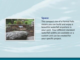 Space
The compact size of a Formal Falls
means you can build and enjoy a
beautiful waterfall anywhere in
your yard. Four different standard
waterfall widths are available or a
custom unit can be created for
your specific project.
 