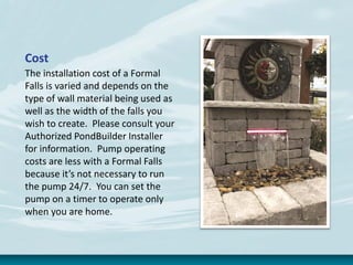 Cost
The installation cost of a Formal
Falls is varied and depends on the
type of wall material being used as
well as the width of the falls you
wish to create. Please consult your
Authorized PondBuilder Installer
for information. Pump operating
costs are less with a Formal Falls
because it’s not necessary to run
the pump 24/7. You can set the
pump on a timer to operate only
when you are home.
 