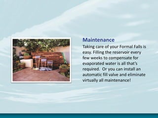 Maintenance
Taking care of your Formal Falls is
easy. Filling the reservoir every
few weeks to compensate for
evaporated water is all that’s
required. Or you can install an
automatic fill valve and eliminate
virtually all maintenance!
 