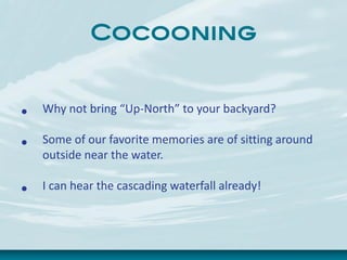 Cocooning
• Why not bring “Up-North” to your backyard?
• Some of our favorite memories are of sitting around
outside near the water.
• I can hear the cascading waterfall already!
 