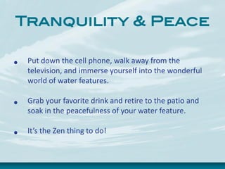 Tranquility & Peace
• Put down the cell phone, walk away from the
television, and immerse yourself into the wonderful
world of water features.
• Grab your favorite drink and retire to the patio and
soak in the peacefulness of your water feature.
• It’s the Zen thing to do!
 
