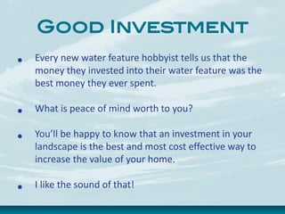 Good Investment
• Every new water feature hobbyist tells us that the
money they invested into their water feature was the
best money they ever spent.
• What is peace of mind worth to you?
• You’ll be happy to know that an investment in your
landscape is the best and most cost effective way to
increase the value of your home.
• I like the sound of that!
 