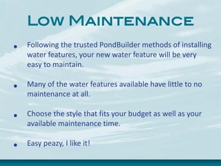 Low Maintenance
• Following the trusted PondBuilder methods of installing
water features, your new water feature will be very
easy to maintain.
• Many of the water features available have little to no
maintenance at all.
• Choose the style that fits your budget as well as your
available maintenance time.
• Easy peazy, I like it!
 