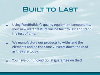 Built to Last
• Using PondBuilder’s quality equipment components,
your new water feature will be built to last and stand
the test of time.
• We manufacture our products to withstand the
elements and be the same 20 years down the road
as they are today.
• You have our unconditional guarantee on that!
 