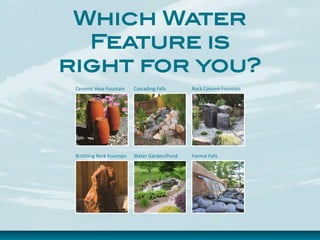 Which Water
Feature is
right for you?
Ceramic Vase Fountain Cascading Falls Rock Column Fountain
Bubbling Rock Fountain Water Garden/Pond Formal Falls
 