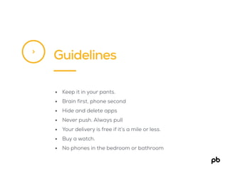 Guidelines>
• Keep it in your pants.
• Brain first, phone second
• Hide and delete apps
• Never push. Always pull
• Your delivery is free if it’s a mile or less.
• Buy a watch.
• No phones in the bedroom or bathroom
 