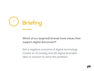 Briefing!
Which of our (aspired) brands have values that
support digital disconnect?
Set a negative outcome of digital technology.
Create an (1) analog and (2) digital branded
idea or solution to solve this problem.
 