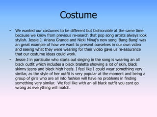 Costume 
• We wanted our costumes to be different but fashionable at the same time 
because we know from previous re-search that pop song artists always look 
stylish. Jessie J, Ariana Grande and Nicki Minaj's new song ‘Bang Bang' was 
an great example of how we want to present ourselves in our own video 
and seeing what they were wearing for their video gave us re-assurance 
that our costume ideas could work. 
• Jessie J in particular who starts out singing in the song is wearing an all 
black outfit which includes a black bralette showing a lot of skin, black 
skinny jeans and black high heels. I feel like I could wear something very 
similar, as the style of her outfit is very popular at the moment and being a 
group of girls who are all into fashion will have no problems in finding 
something very similar. We feel like with an all black outfit you cant go 
wrong as everything will match. 
 