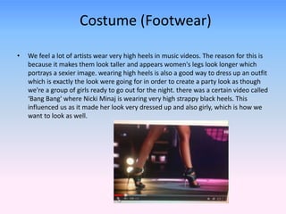 Costume (Footwear) 
• We feel a lot of artists wear very high heels in music videos. The reason for this is 
because it makes them look taller and appears women's legs look longer which 
portrays a sexier image. wearing high heels is also a good way to dress up an outfit 
which is exactly the look were going for in order to create a party look as though 
we're a group of girls ready to go out for the night. there was a certain video called 
‘Bang Bang' where Nicki Minaj is wearing very high strappy black heels. This 
influenced us as it made her look very dressed up and also girly, which is how we 
want to look as well. 
 